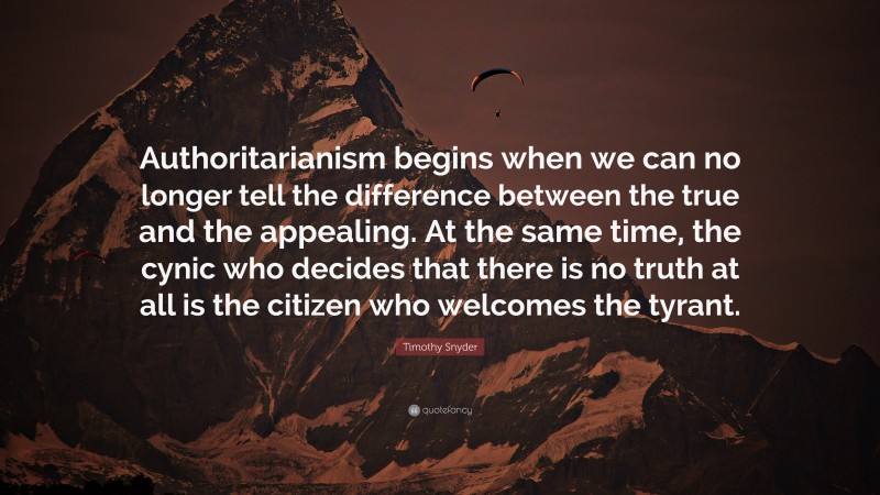 Timothy Snyder Quote: “Authoritarianism begins when we can no longer tell the difference between the true and the appealing. At the same time, the cynic who decides that there is no truth at all is the citizen who welcomes the tyrant.”