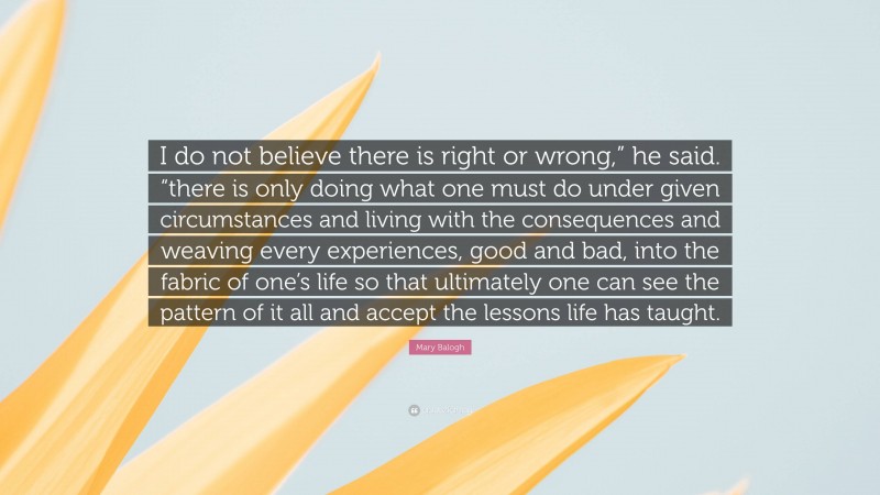 Mary Balogh Quote: “I do not believe there is right or wrong,” he said. “there is only doing what one must do under given circumstances and living with the consequences and weaving every experiences, good and bad, into the fabric of one’s life so that ultimately one can see the pattern of it all and accept the lessons life has taught.”