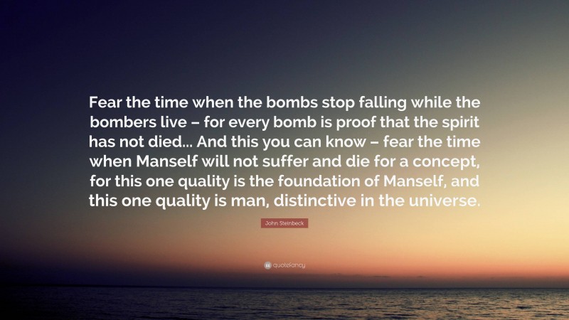 John Steinbeck Quote: “Fear the time when the bombs stop falling while the bombers live – for every bomb is proof that the spirit has not died... And this you can know – fear the time when Manself will not suffer and die for a concept, for this one quality is the foundation of Manself, and this one quality is man, distinctive in the universe.”