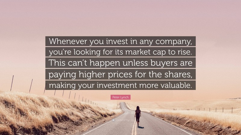 Peter Lynch Quote: “Whenever you invest in any company, you’re looking for its market cap to rise. This can’t happen unless buyers are paying higher prices for the shares, making your investment more valuable.”