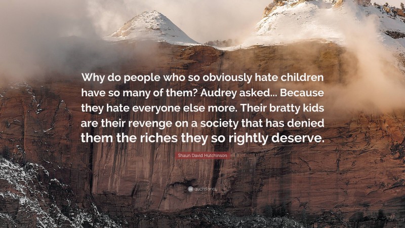 Shaun David Hutchinson Quote: “Why do people who so obviously hate children have so many of them? Audrey asked... Because they hate everyone else more. Their bratty kids are their revenge on a society that has denied them the riches they so rightly deserve.”