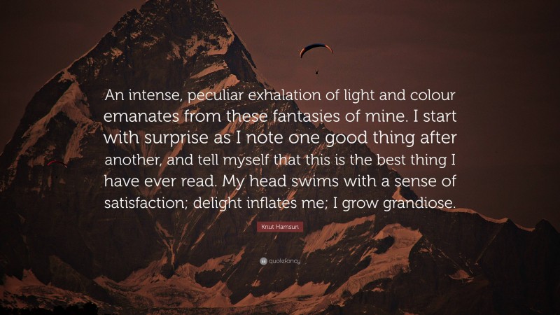 Knut Hamsun Quote: “An intense, peculiar exhalation of light and colour emanates from these fantasies of mine. I start with surprise as I note one good thing after another, and tell myself that this is the best thing I have ever read. My head swims with a sense of satisfaction; delight inflates me; I grow grandiose.”