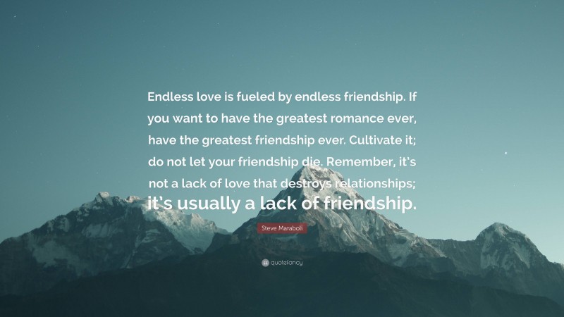 Steve Maraboli Quote: “Endless love is fueled by endless friendship. If you want to have the greatest romance ever, have the greatest friendship ever. Cultivate it; do not let your friendship die. Remember, it’s not a lack of love that destroys relationships; it’s usually a lack of friendship.”