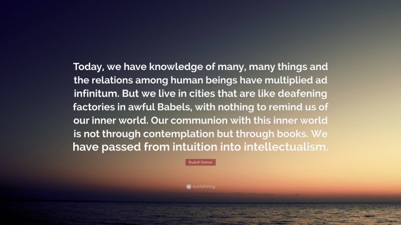 Rudolf Steiner Quote: “Today, we have knowledge of many, many things and the relations among human beings have multiplied ad infinitum. But we live in cities that are like deafening factories in awful Babels, with nothing to remind us of our inner world. Our communion with this inner world is not through contemplation but through books. We have passed from intuition into intellectualism.”