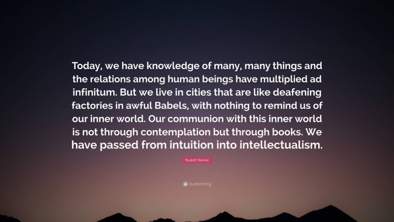 Rudolf Steiner Quote: “Today, we have knowledge of many, many things and the relations among human beings have multiplied ad infinitum. But we live in cities that are like deafening factories in awful Babels, with nothing to remind us of our inner world. Our communion with this inner world is not through contemplation but through books. We have passed from intuition into intellectualism.”