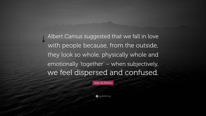 Alain de Botton Quote: “Albert Camus suggested that we fall in love with people because, from the outside, they look so whole, physically whole and emotionally ‘together’ – when subjectively, we feel dispersed and confused.”