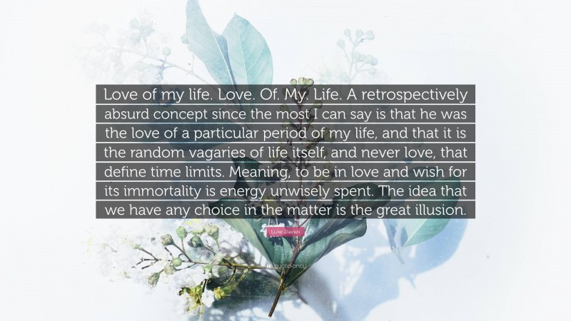 Luke Davies Quote: “Love of my life. Love. Of. My. Life. A retrospectively absurd concept since the most I can say is that he was the love of a particular period of my life, and that it is the random vagaries of life itself, and never love, that define time limits. Meaning, to be in love and wish for its immortality is energy unwisely spent. The idea that we have any choice in the matter is the great illusion.”