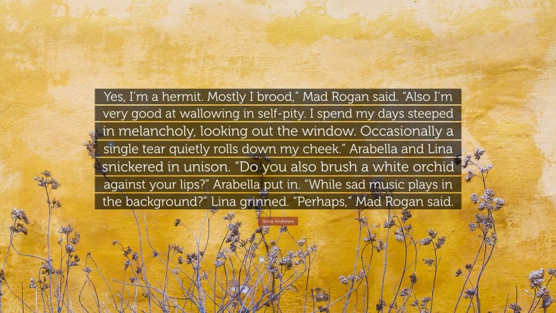 Ilona Andrews Quote: “Yes, I’m a hermit. Mostly I brood,” Mad Rogan said. “Also I’m very good at wallowing in self-pity. I spend my days steeped in melancholy, looking out the window. Occasionally a single tear quietly rolls down my cheek.” Arabella and Lina snickered in unison. “Do you also brush a white orchid against your lips?” Arabella put in. “While sad music plays in the background?” Lina grinned. “Perhaps,” Mad Rogan said.”