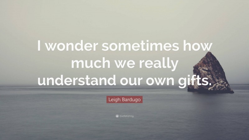 Leigh Bardugo Quote: “I wonder sometimes how much we really understand our own gifts.”