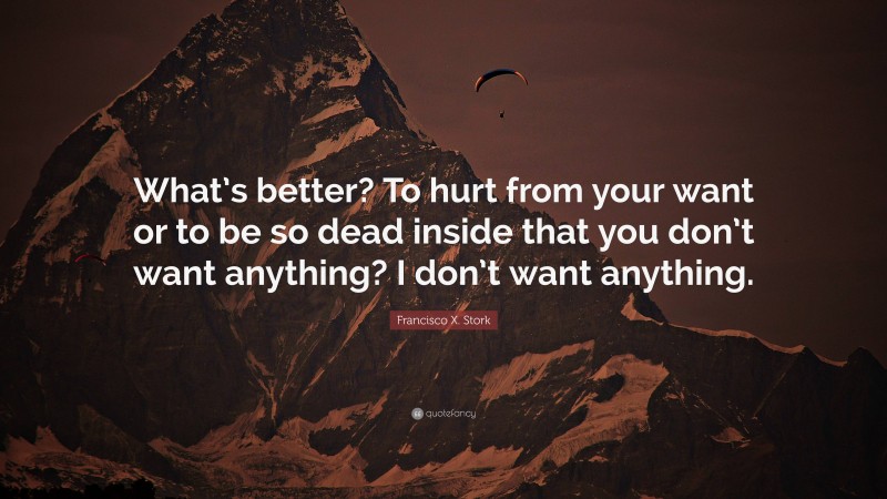 Francisco X. Stork Quote: “What’s better? To hurt from your want or to be so dead inside that you don’t want anything? I don’t want anything.”