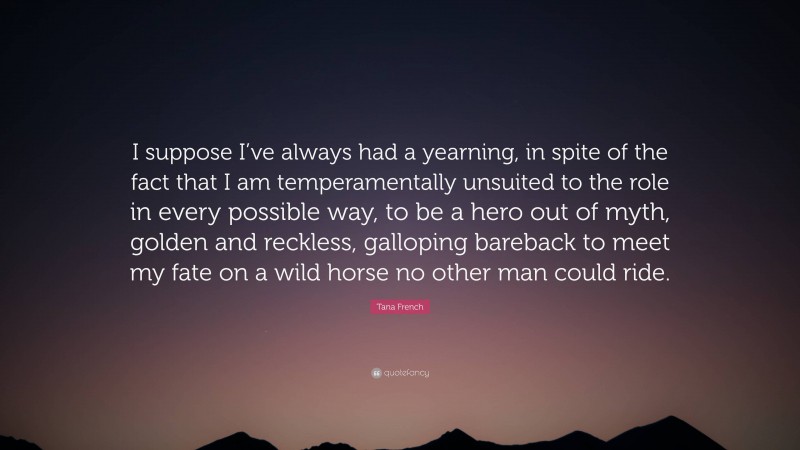 Tana French Quote: “I suppose I’ve always had a yearning, in spite of the fact that I am temperamentally unsuited to the role in every possible way, to be a hero out of myth, golden and reckless, galloping bareback to meet my fate on a wild horse no other man could ride.”