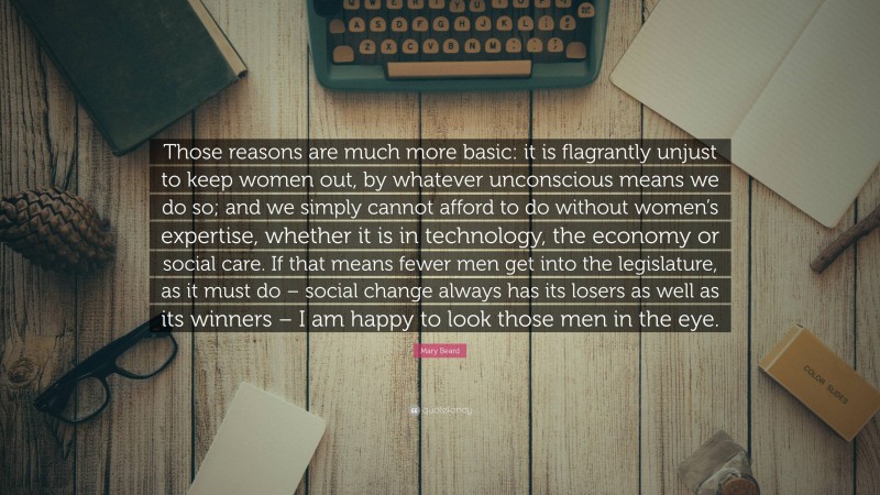 Mary Beard Quote: “Those reasons are much more basic: it is flagrantly unjust to keep women out, by whatever unconscious means we do so; and we simply cannot afford to do without women’s expertise, whether it is in technology, the economy or social care. If that means fewer men get into the legislature, as it must do – social change always has its losers as well as its winners – I am happy to look those men in the eye.”