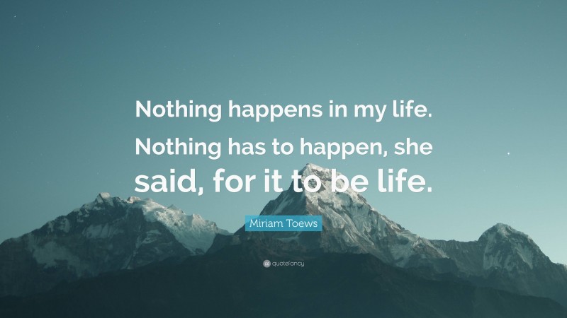 Miriam Toews Quote: “Nothing happens in my life. Nothing has to happen, she said, for it to be life.”