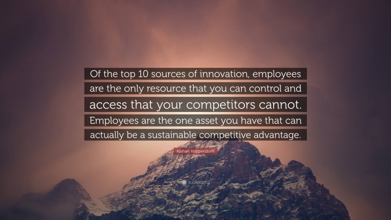 Kaihan Krippendorff Quote: “Of the top 10 sources of innovation, employees are the only resource that you can control and access that your competitors cannot. Employees are the one asset you have that can actually be a sustainable competitive advantage.”