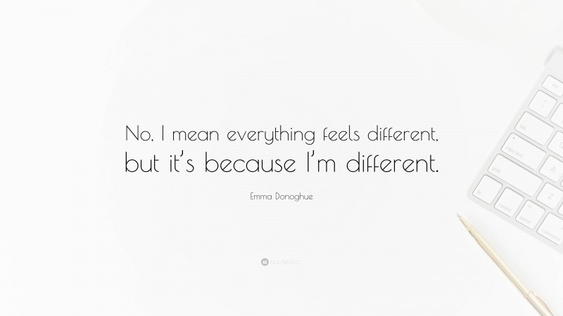 Emma Donoghue Quote: “No, I mean everything feels different, but it’s because I’m different.”