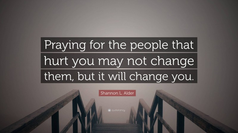 Shannon L. Alder Quote: “Praying for the people that hurt you may not change them, but it will change you.”