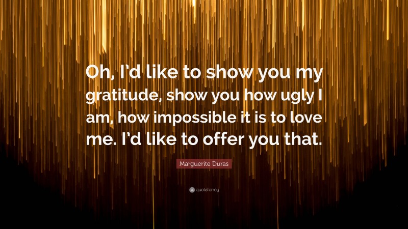 Marguerite Duras Quote: “Oh, I’d like to show you my gratitude, show you how ugly I am, how impossible it is to love me. I’d like to offer you that.”