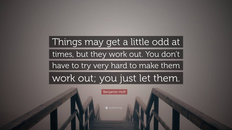 Benjamin Hoff Quote: “Things may get a little odd at times, but they work out. You don’t have to try very hard to make them work out; you just let them.”