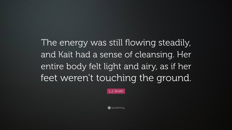 L.J. Smith Quote: “The energy was still flowing steadily, and Kait had a sense of cleansing. Her entire body felt light and airy, as if her feet weren’t touching the ground.”