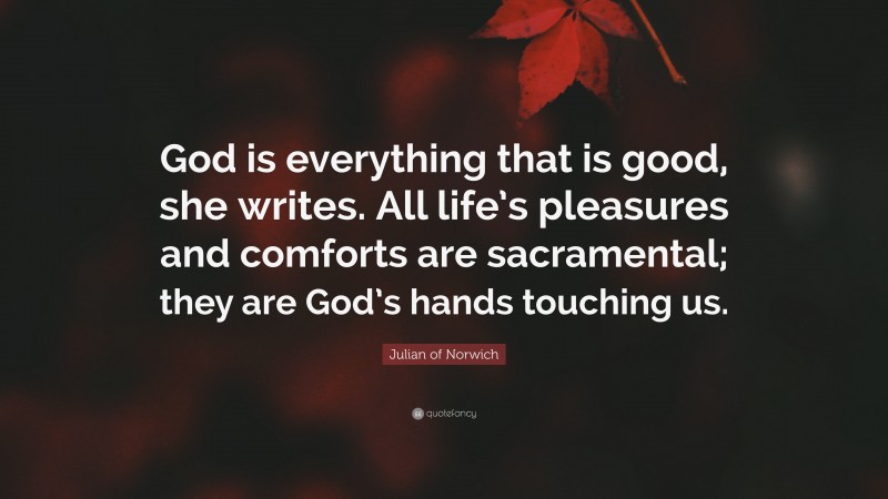 Julian of Norwich Quote: “God is everything that is good, she writes. All life’s pleasures and comforts are sacramental; they are God’s hands touching us.”