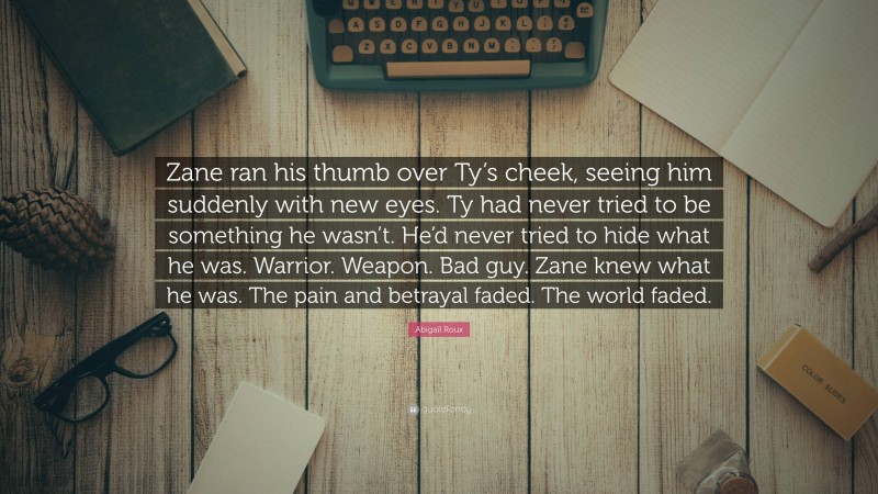 Abigail Roux Quote: “Zane ran his thumb over Ty’s cheek, seeing him suddenly with new eyes. Ty had never tried to be something he wasn’t. He’d never tried to hide what he was. Warrior. Weapon. Bad guy. Zane knew what he was. The pain and betrayal faded. The world faded.”