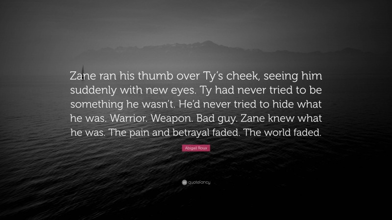 Abigail Roux Quote: “Zane ran his thumb over Ty’s cheek, seeing him suddenly with new eyes. Ty had never tried to be something he wasn’t. He’d never tried to hide what he was. Warrior. Weapon. Bad guy. Zane knew what he was. The pain and betrayal faded. The world faded.”
