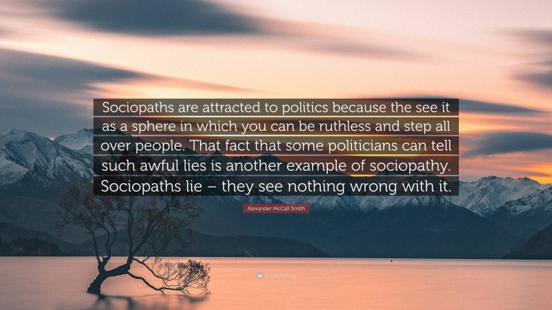 Alexander McCall Smith Quote: “Sociopaths are attracted to politics because the see it as a sphere in which you can be ruthless and step all over people. That fact that some politicians can tell such awful lies is another example of sociopathy. Sociopaths lie – they see nothing wrong with it.”