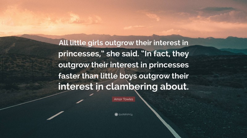 Amor Towles Quote: “All little girls outgrow their interest in princesses,” she said. “In fact, they outgrow their interest in princesses faster than little boys outgrow their interest in clambering about.”