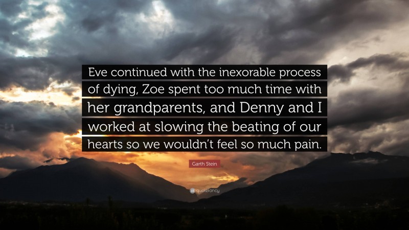 Garth Stein Quote: “Eve continued with the inexorable process of dying, Zoe spent too much time with her grandparents, and Denny and I worked at slowing the beating of our hearts so we wouldn’t feel so much pain.”