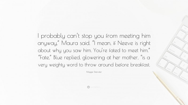 Maggie Stiefvater Quote: “I probably can’t stop you from meeting him anyway,” Maura said. “I mean, if Neeve is right about why you saw him. You’re fated to meet him.” “Fate,” Blue replied, glowering at her mother, “is a very weighty word to throw around before breakfast.”