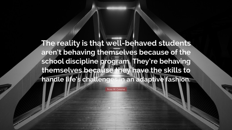 Ross W. Greene Quote: “The reality is that well-behaved students aren’t behaving themselves because of the school discipline program. They’re behaving themselves because they have the skills to handle life’s challenges in an adaptive fashion.”