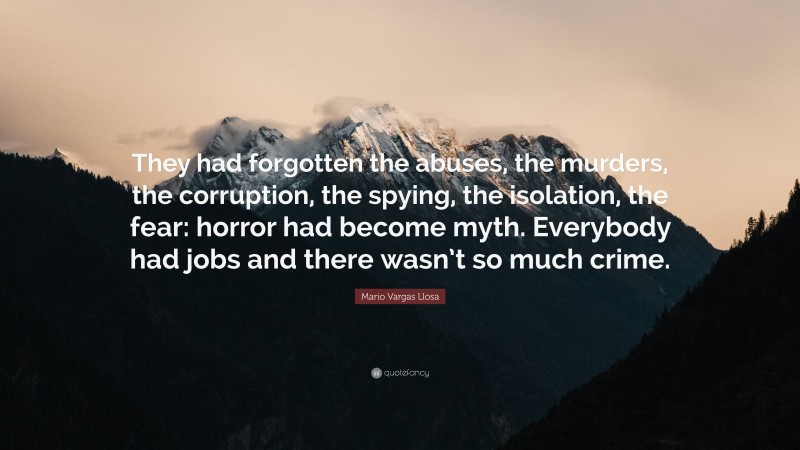 Mario Vargas Llosa Quote: “They had forgotten the abuses, the murders, the corruption, the spying, the isolation, the fear: horror had become myth. Everybody had jobs and there wasn’t so much crime.”