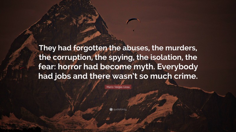 Mario Vargas Llosa Quote: “They had forgotten the abuses, the murders, the corruption, the spying, the isolation, the fear: horror had become myth. Everybody had jobs and there wasn’t so much crime.”