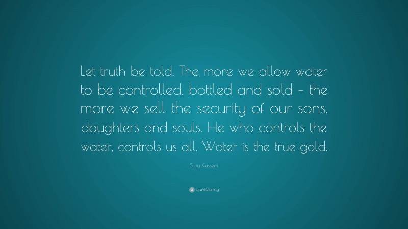 Suzy Kassem Quote: “Let truth be told. The more we allow water to be controlled, bottled and sold – the more we sell the security of our sons, daughters and souls. He who controls the water, controls us all. Water is the true gold.”