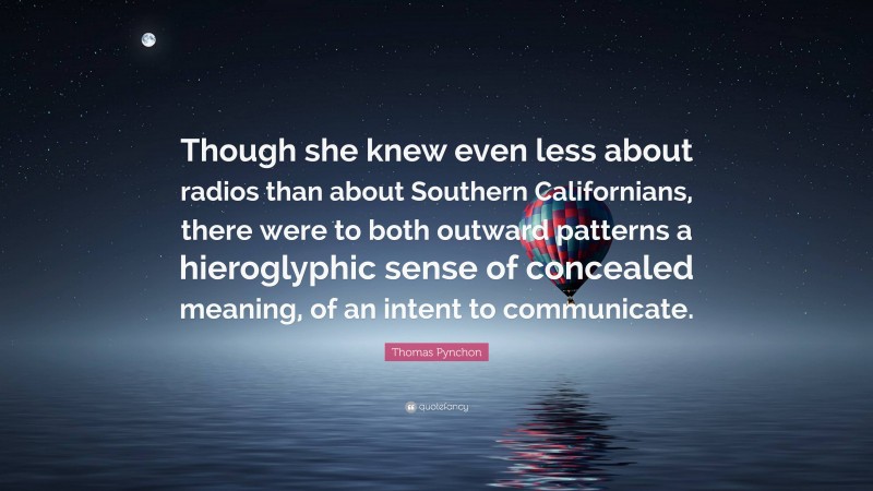 Thomas Pynchon Quote: “Though she knew even less about radios than about Southern Californians, there were to both outward patterns a hieroglyphic sense of concealed meaning, of an intent to communicate.”