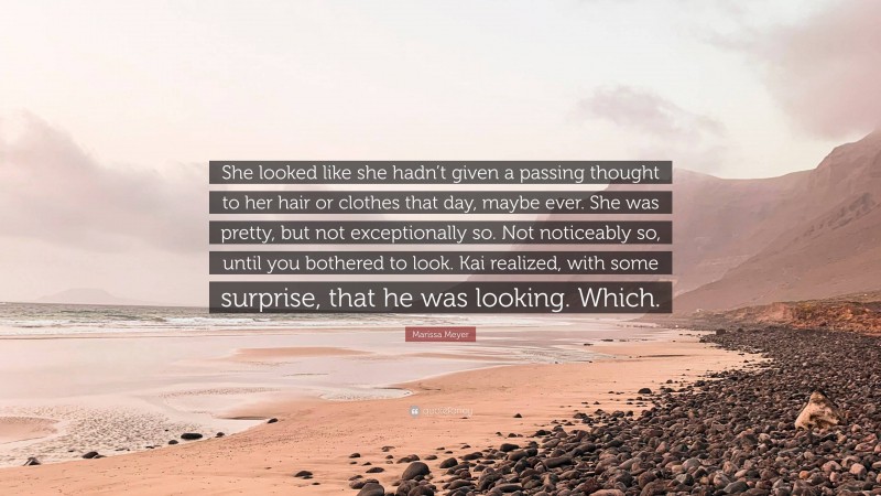 Marissa Meyer Quote: “She looked like she hadn’t given a passing thought to her hair or clothes that day, maybe ever. She was pretty, but not exceptionally so. Not noticeably so, until you bothered to look. Kai realized, with some surprise, that he was looking. Which.”