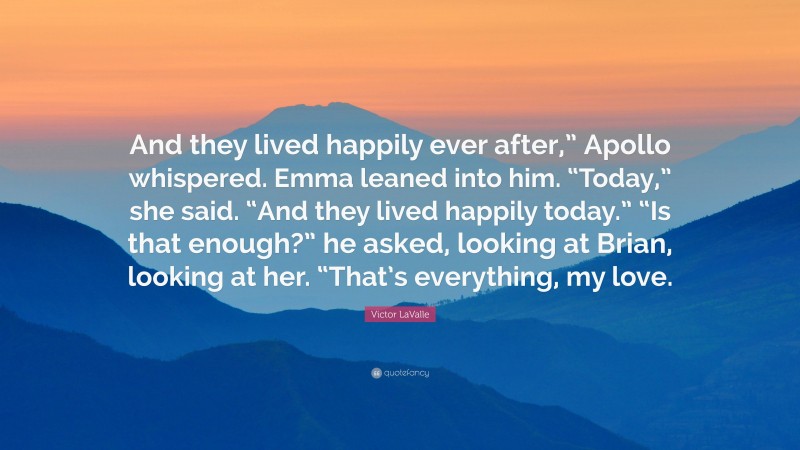 Victor LaValle Quote: “And they lived happily ever after,” Apollo whispered. Emma leaned into him. “Today,” she said. “And they lived happily today.” “Is that enough?” he asked, looking at Brian, looking at her. “That’s everything, my love.”