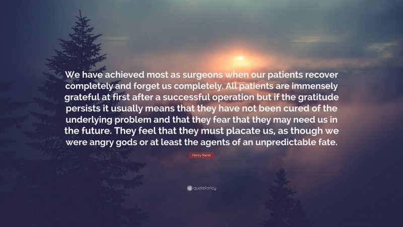 Henry Marsh Quote: “We have achieved most as surgeons when our patients recover completely and forget us completely. All patients are immensely grateful at first after a successful operation but if the gratitude persists it usually means that they have not been cured of the underlying problem and that they fear that they may need us in the future. They feel that they must placate us, as though we were angry gods or at least the agents of an unpredictable fate.”