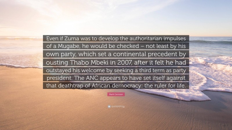 Mark Gevisser Quote: “Even if Zuma was to develop the authoritarian impulses of a Mugabe, he would be checked – not least by his own party, which set a continental precedent by ousting Thabo Mbeki in 2007, after it felt he had outstayed his welcome by seeking a third term as party president. The ANC appears to have set itself against that deathtrap of African democracy: the ruler for life.”