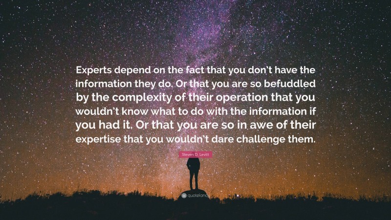 Steven D. Levitt Quote: “Experts depend on the fact that you don’t have the information they do. Or that you are so befuddled by the complexity of their operation that you wouldn’t know what to do with the information if you had it. Or that you are so in awe of their expertise that you wouldn’t dare challenge them.”