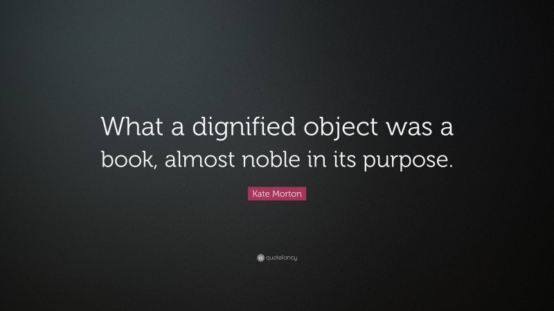 Kate Morton Quote: “What a dignified object was a book, almost noble in its purpose.”