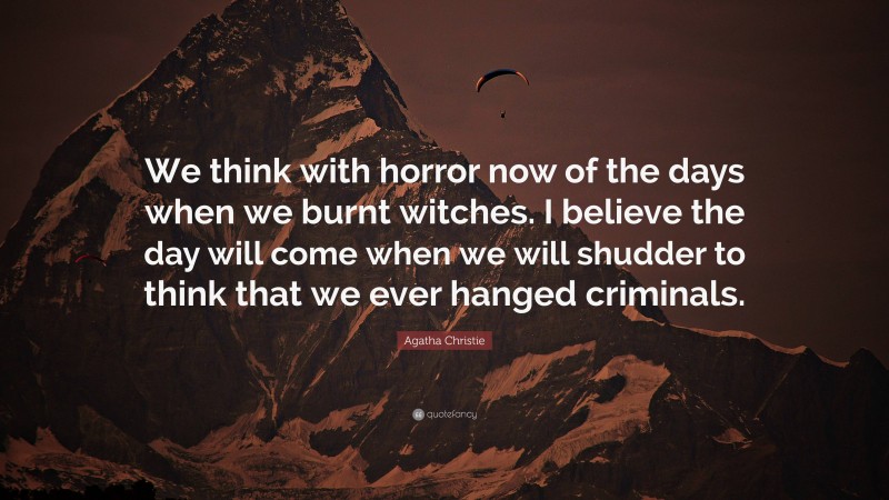 Agatha Christie Quote: “We think with horror now of the days when we burnt witches. I believe the day will come when we will shudder to think that we ever hanged criminals.”