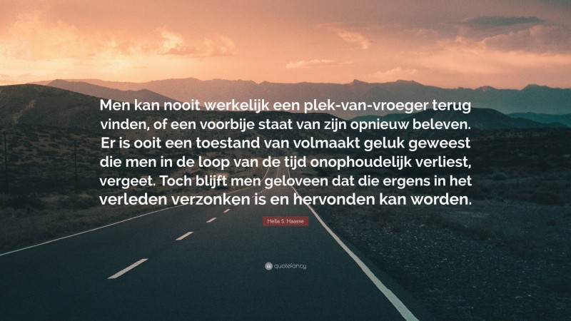 Hella S. Haasse Quote: “Men kan nooit werkelijk een plek-van-vroeger terug vinden, of een voorbije staat van zijn opnieuw beleven. Er is ooit een toestand van volmaakt geluk geweest die men in de loop van de tijd onophoudelijk verliest, vergeet. Toch blijft men geloveen dat die ergens in het verleden verzonken is en hervonden kan worden.”