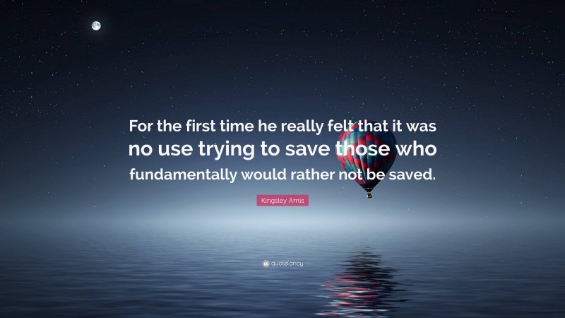 Kingsley Amis Quote: “For the first time he really felt that it was no use trying to save those who fundamentally would rather not be saved.”