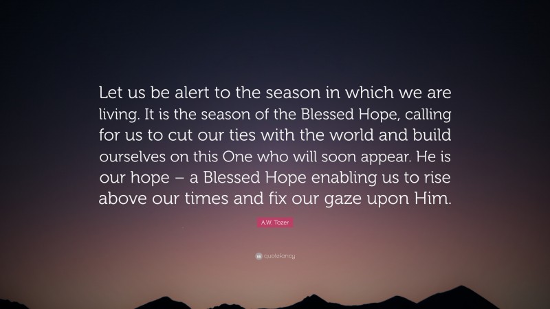 A.W. Tozer Quote: “Let us be alert to the season in which we are living. It is the season of the Blessed Hope, calling for us to cut our ties with the world and build ourselves on this One who will soon appear. He is our hope – a Blessed Hope enabling us to rise above our times and fix our gaze upon Him.”