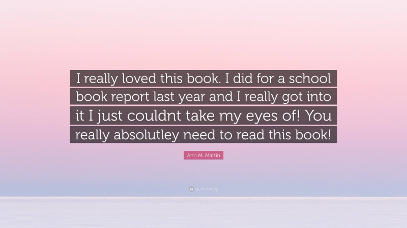 Ann M. Martin Quote: “I really loved this book. I did for a school book report last year and I really got into it I just couldnt take my eyes of! You really absolutley need to read this book!”