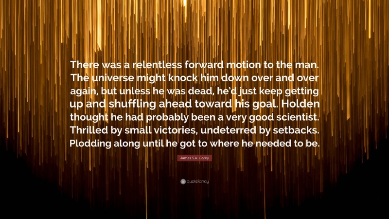 James S.A. Corey Quote: “There was a relentless forward motion to the man. The universe might knock him down over and over again, but unless he was dead, he’d just keep getting up and shuffling ahead toward his goal. Holden thought he had probably been a very good scientist. Thrilled by small victories, undeterred by setbacks. Plodding along until he got to where he needed to be.”
