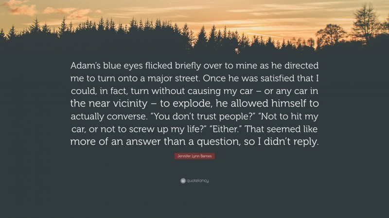 Jennifer Lynn Barnes Quote: “Adam’s blue eyes flicked briefly over to mine as he directed me to turn onto a major street. Once he was satisfied that I could, in fact, turn without causing my car – or any car in the near vicinity – to explode, he allowed himself to actually converse. “You don’t trust people?” “Not to hit my car, or not to screw up my life?” “Either.” That seemed like more of an answer than a question, so I didn’t reply.”