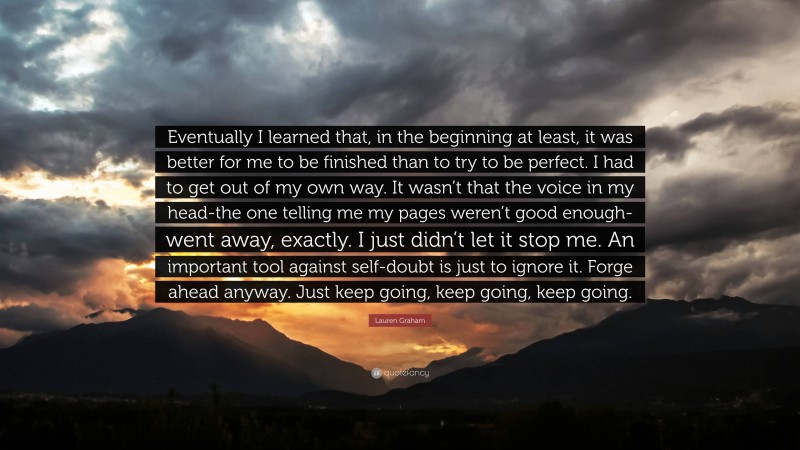 Lauren Graham Quote: “Eventually I learned that, in the beginning at least, it was better for me to be finished than to try to be perfect. I had to get out of my own way. It wasn’t that the voice in my head-the one telling me my pages weren’t good enough- went away, exactly. I just didn’t let it stop me. An important tool against self-doubt is just to ignore it. Forge ahead anyway. Just keep going, keep going, keep going.”