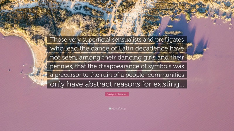 Joséphin Péladan Quote: “Those very superficial sensualists and profligates who lead the dance of Latin decadence have not seen, among their dancing girls and their pennies, that the disappearance of symbols was a precursor to the ruin of a people; communities only have abstract reasons for existing...”